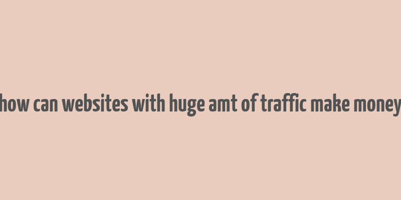 how can websites with huge amt of traffic make money