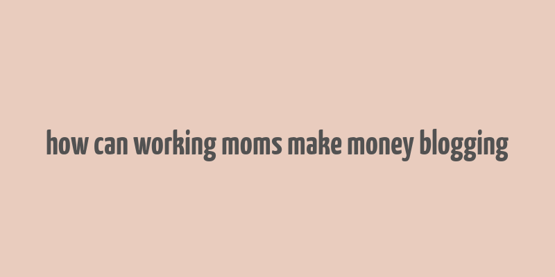 how can working moms make money blogging