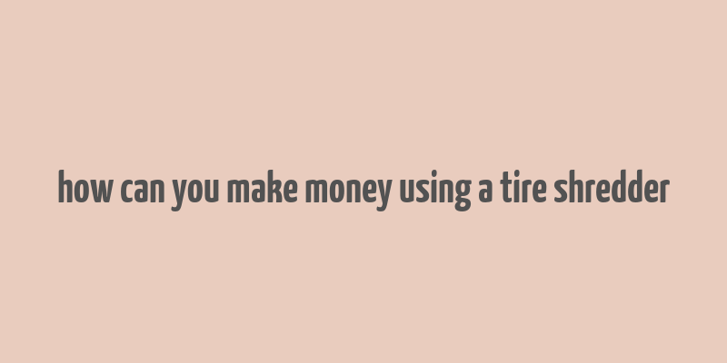 how can you make money using a tire shredder