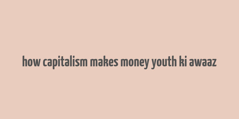 how capitalism makes money youth ki awaaz