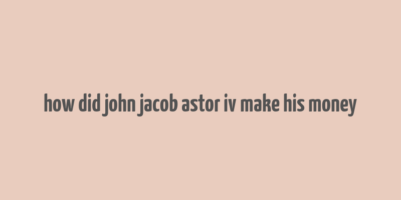 how did john jacob astor iv make his money