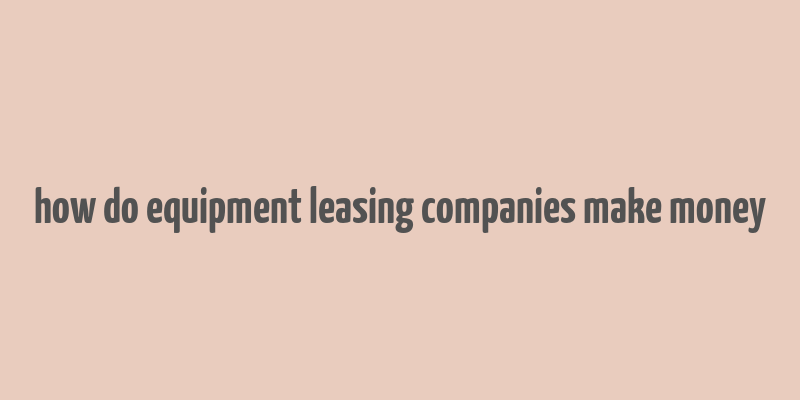 how do equipment leasing companies make money