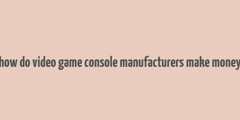 how do video game console manufacturers make money