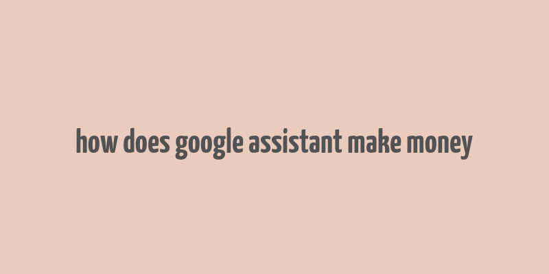 how does google assistant make money