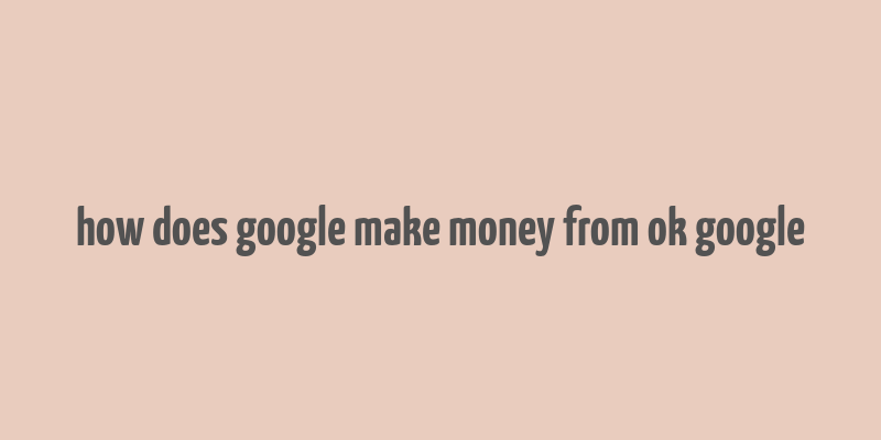 how does google make money from ok google