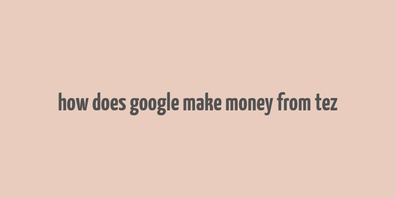 how does google make money from tez