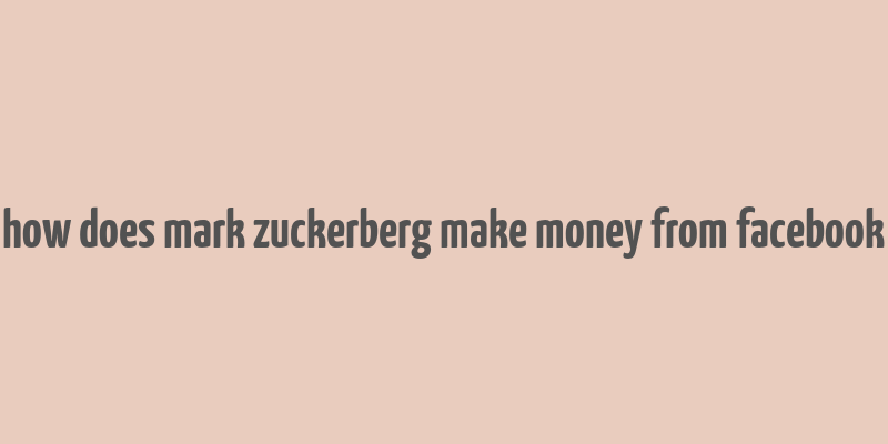 how does mark zuckerberg make money from facebook