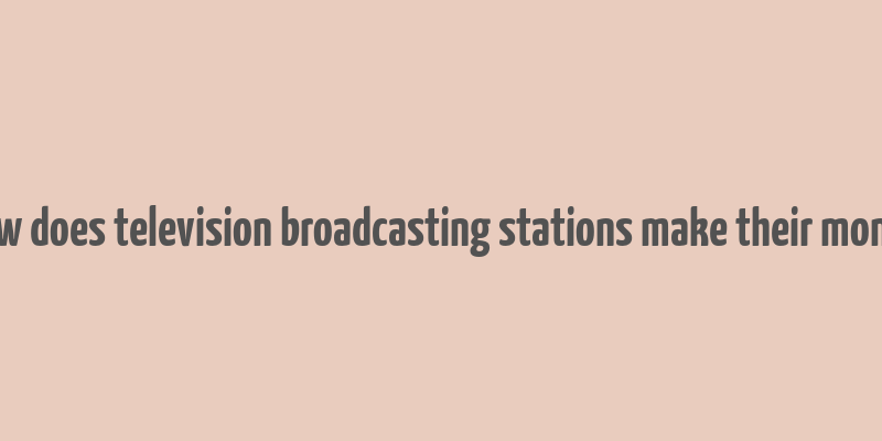 how does television broadcasting stations make their money