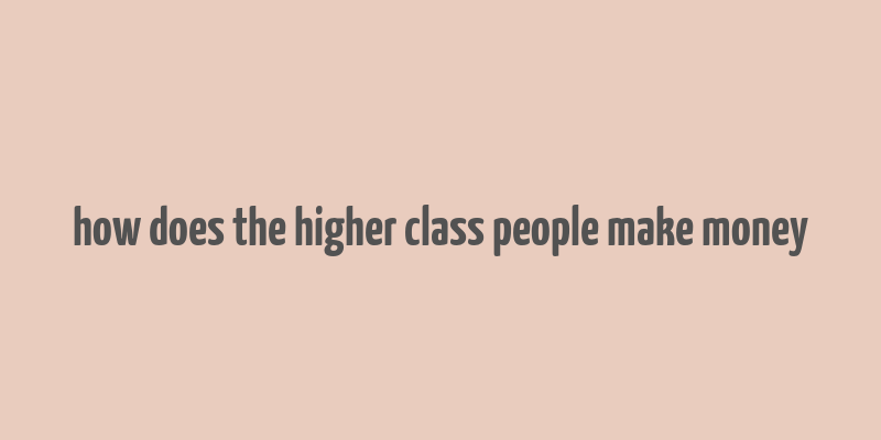 how does the higher class people make money