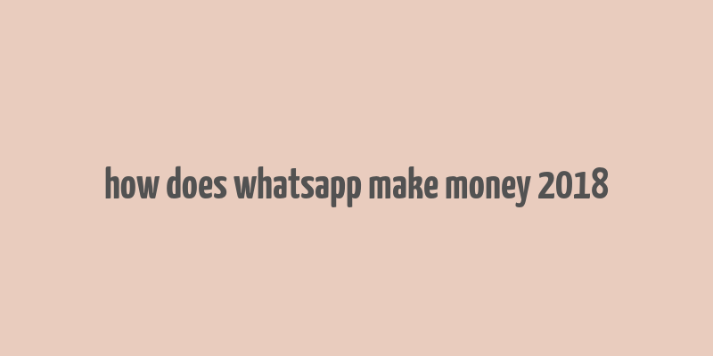 how does whatsapp make money 2018