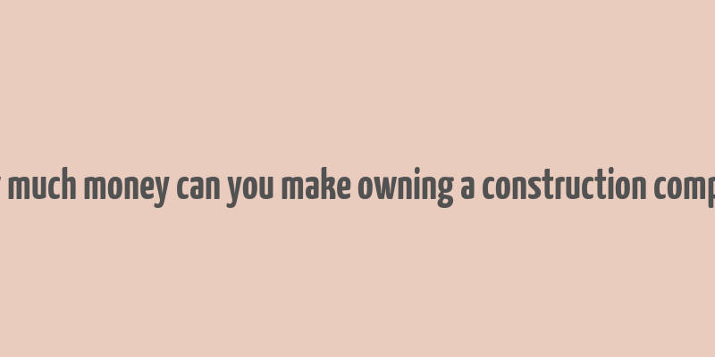 how much money can you make owning a construction company