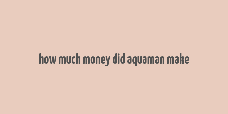 how much money did aquaman make