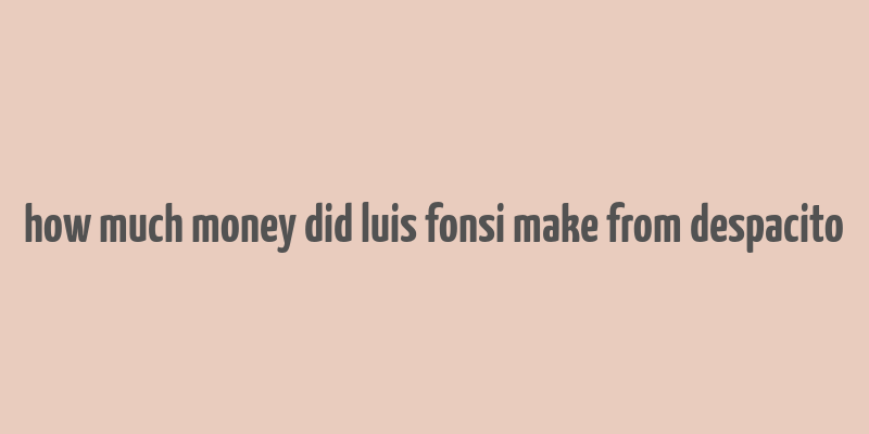 how much money did luis fonsi make from despacito