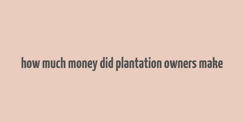 how much money did plantation owners make