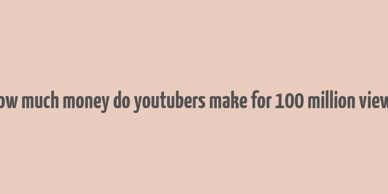 how much money do youtubers make for 100 million views