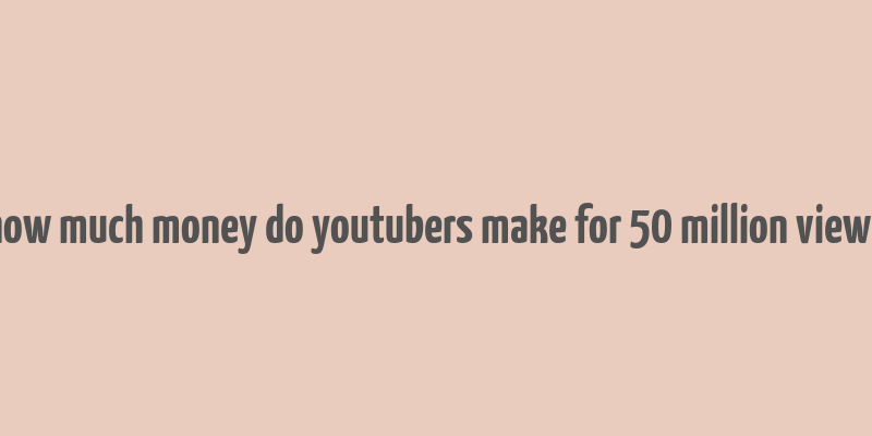 how much money do youtubers make for 50 million views