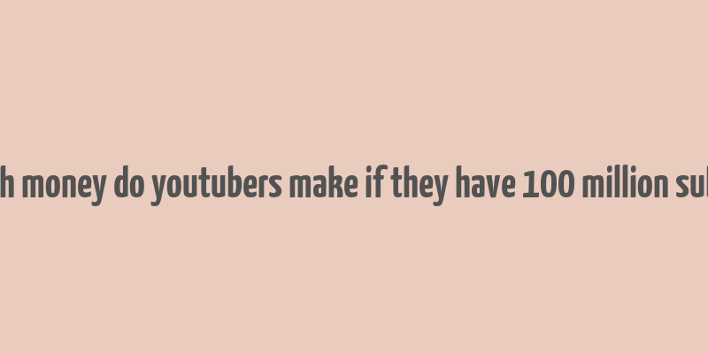 how much money do youtubers make if they have 100 million subscribers