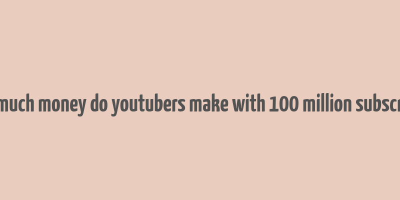 how much money do youtubers make with 100 million subscribers