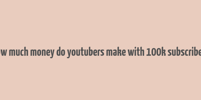 how much money do youtubers make with 100k subscribers