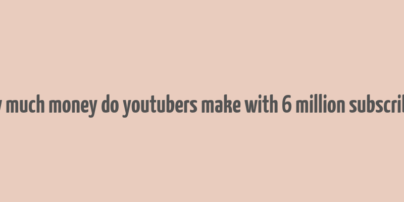 how much money do youtubers make with 6 million subscribers