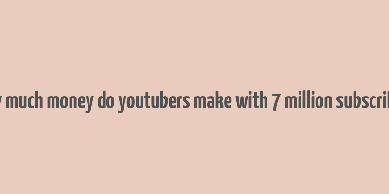 how much money do youtubers make with 7 million subscribers