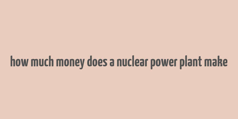 how much money does a nuclear power plant make