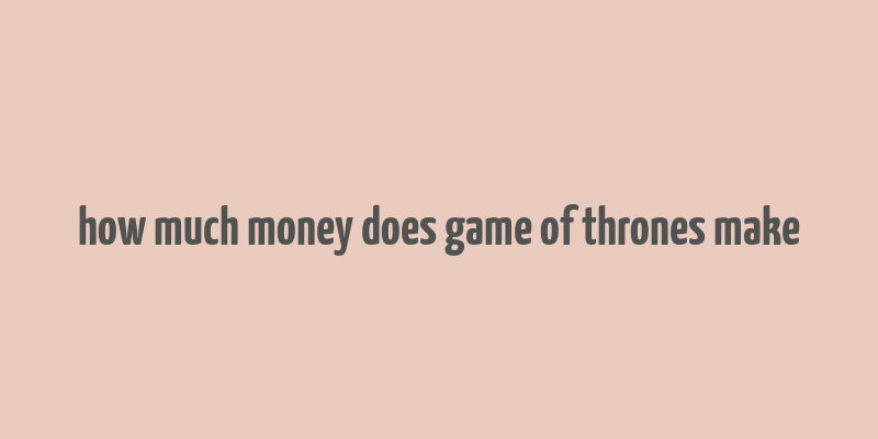 how much money does game of thrones make