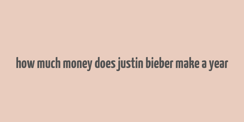 how much money does justin bieber make a year