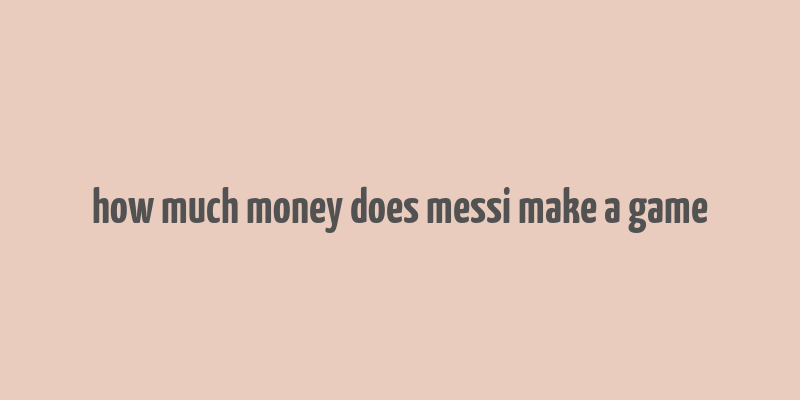 how much money does messi make a game