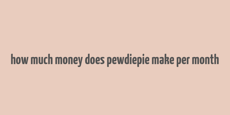 how much money does pewdiepie make per month