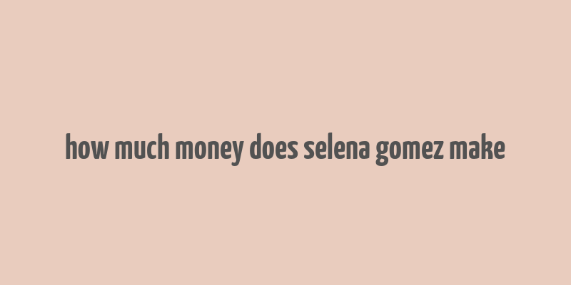 how much money does selena gomez make