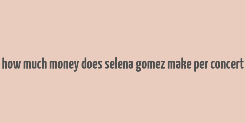 how much money does selena gomez make per concert