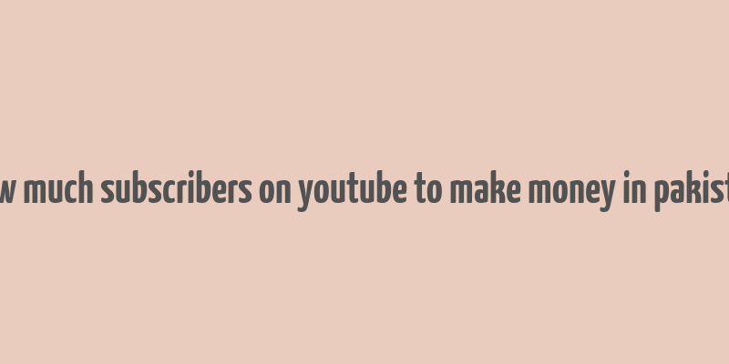 how much subscribers on youtube to make money in pakistan