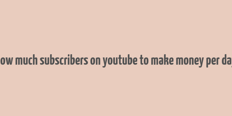 how much subscribers on youtube to make money per day