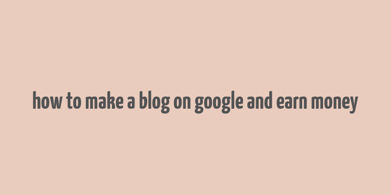 how to make a blog on google and earn money