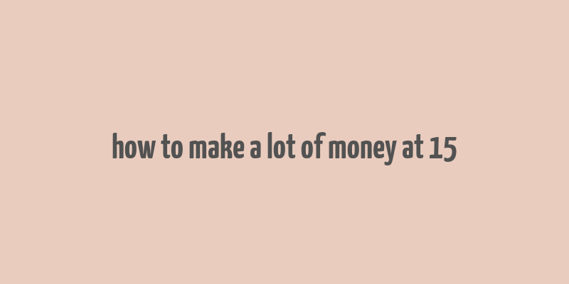 how to make a lot of money at 15