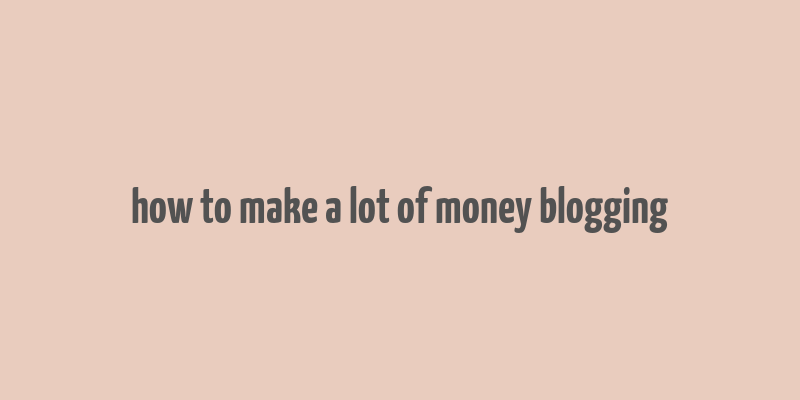 how to make a lot of money blogging