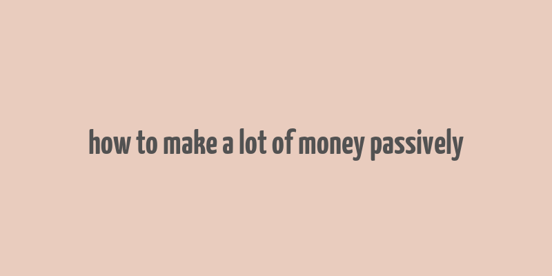 how to make a lot of money passively