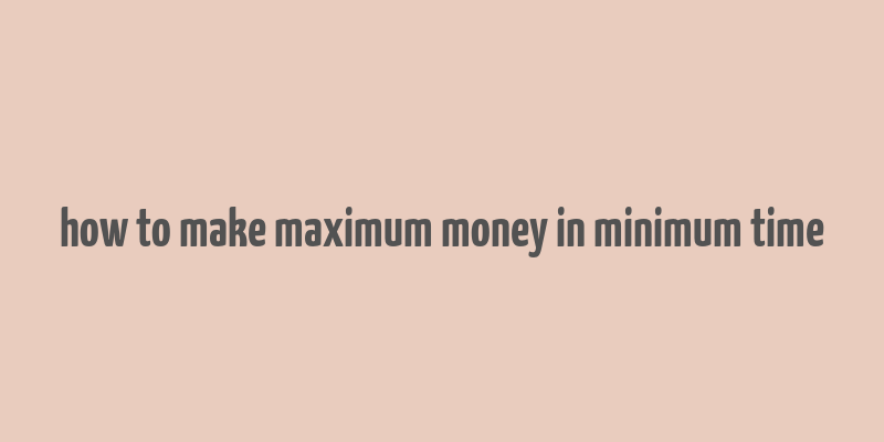 how to make maximum money in minimum time