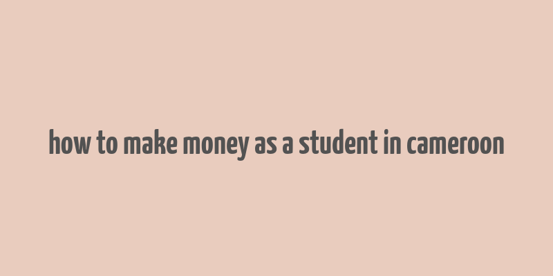 how to make money as a student in cameroon