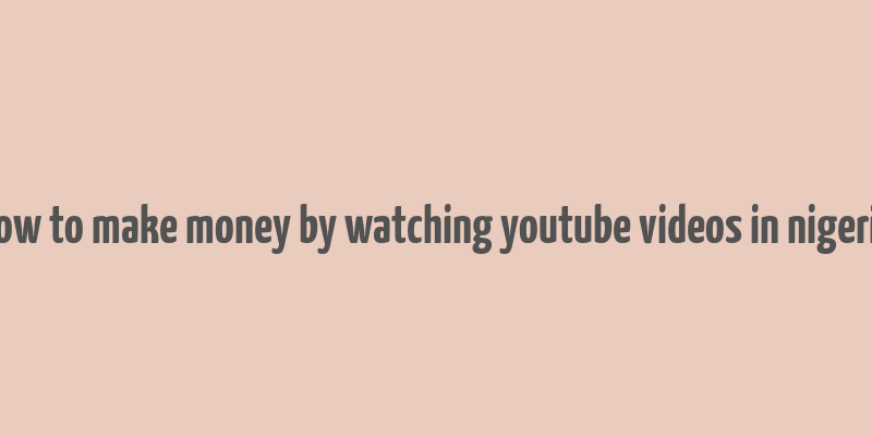 how to make money by watching youtube videos in nigeria