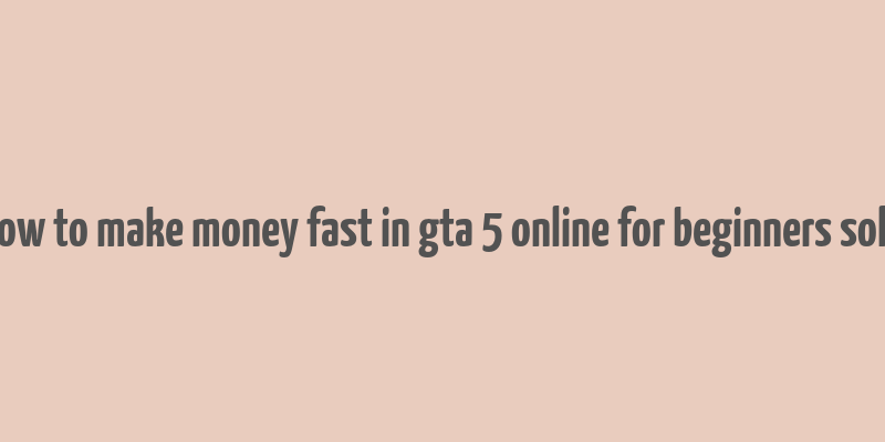 how to make money fast in gta 5 online for beginners solo