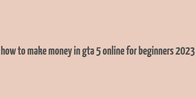 how to make money in gta 5 online for beginners 2023