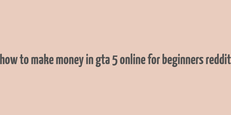 how to make money in gta 5 online for beginners reddit