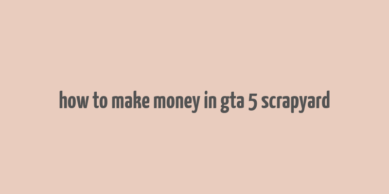 how to make money in gta 5 scrapyard