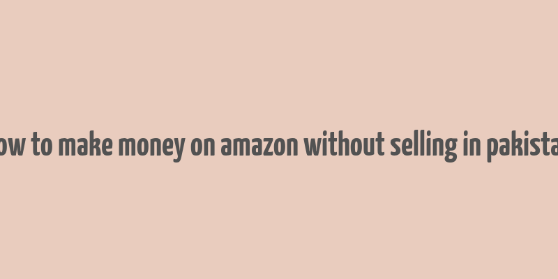 how to make money on amazon without selling in pakistan