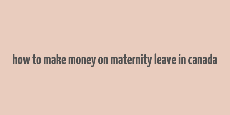 how to make money on maternity leave in canada