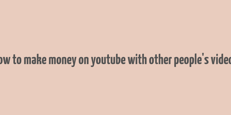 how to make money on youtube with other people's videos