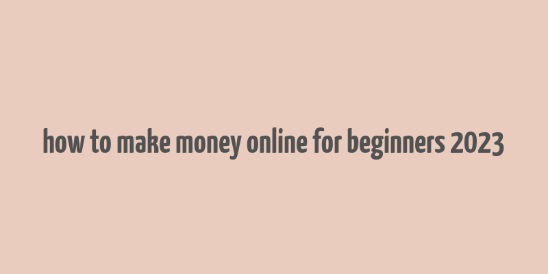 how to make money online for beginners 2023