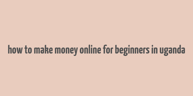 how to make money online for beginners in uganda